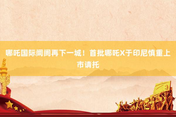哪吒国际阛阓再下一城！首批哪吒X于印尼慎重上市请托