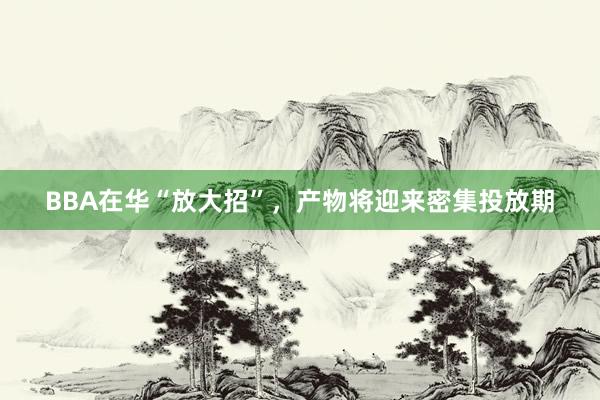 BBA在华“放大招”，产物将迎来密集投放期