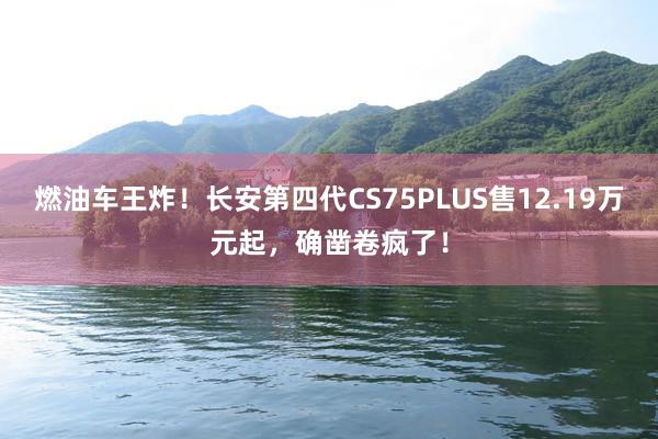 燃油车王炸！长安第四代CS75PLUS售12.19万元起，确凿卷疯了！