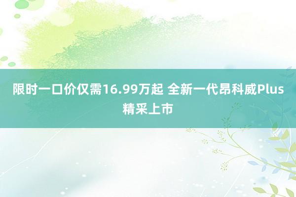 限时一口价仅需16.99万起 全新一代昂科威Plus精采上市