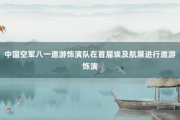 中国空军八一遨游饰演队在首届埃及航展进行遨游饰演
