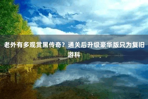 老外有多观赏黑传奇？通关后升级豪华版只为复旧游科