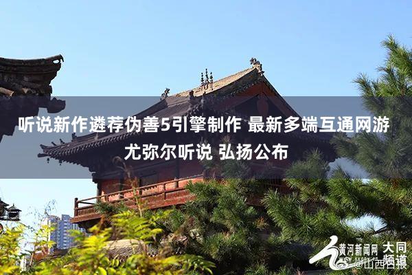 听说新作遴荐伪善5引擎制作 最新多端互通网游 尤弥尔听说 弘扬公布