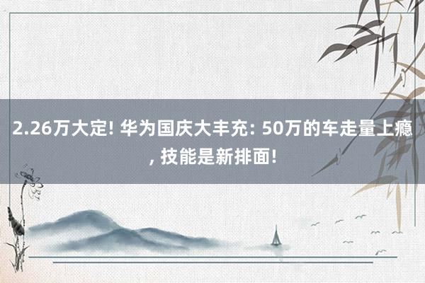 2.26万大定! 华为国庆大丰充: 50万的车走量上瘾, 技能是新排面!
