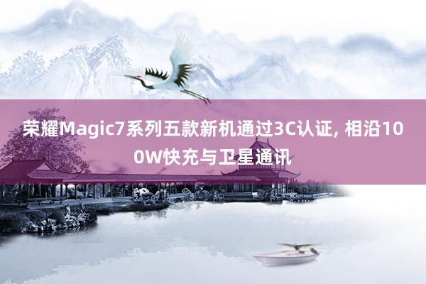 荣耀Magic7系列五款新机通过3C认证, 相沿100W快充与卫星通讯