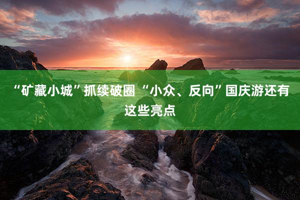 “矿藏小城”抓续破圈 “小众、反向”国庆游还有这些亮点