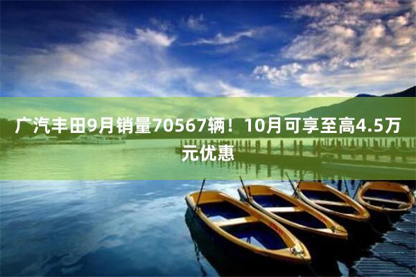 广汽丰田9月销量70567辆！10月可享至高4.5万元优惠