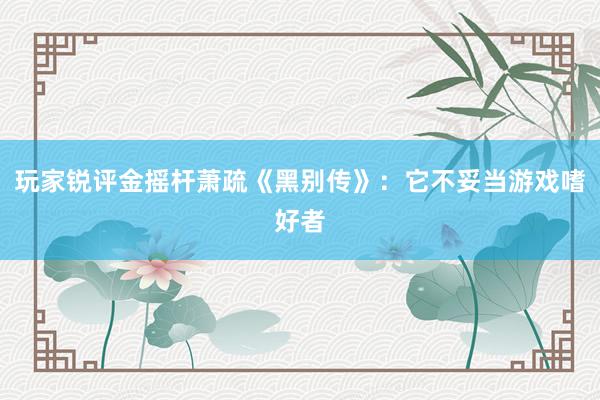 玩家锐评金摇杆萧疏《黑别传》：它不妥当游戏嗜好者