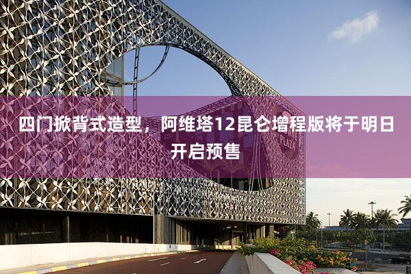 四门掀背式造型，阿维塔12昆仑增程版将于明日开启预售