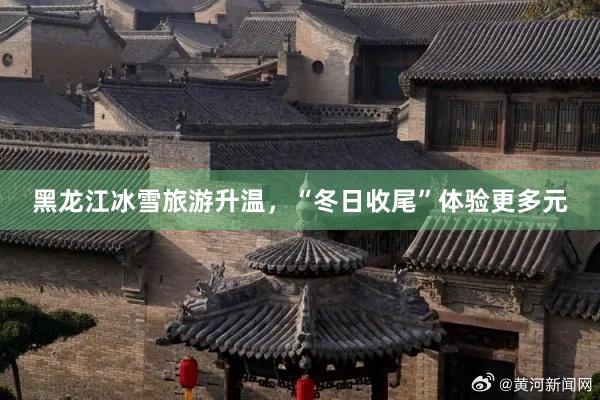 黑龙江冰雪旅游升温，“冬日收尾”体验更多元