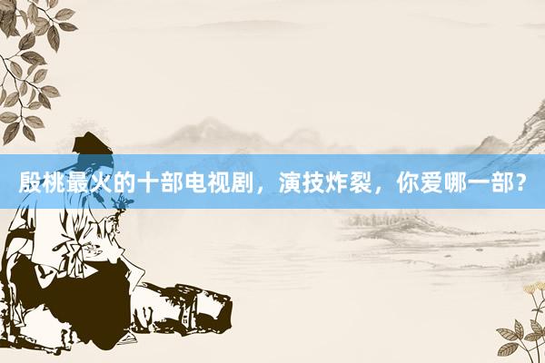 殷桃最火的十部电视剧，演技炸裂，你爱哪一部？