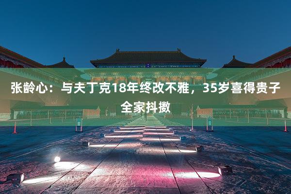 张龄心：与夫丁克18年终改不雅，35岁喜得贵子全家抖擞