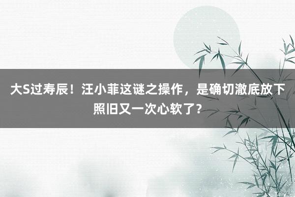 大S过寿辰！汪小菲这谜之操作，是确切澈底放下照旧又一次心软了？