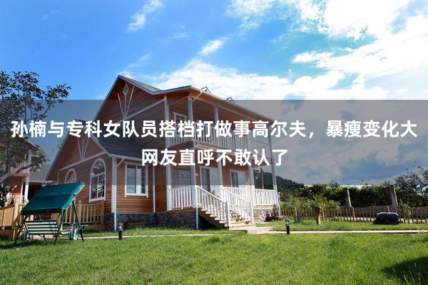 孙楠与专科女队员搭档打做事高尔夫，暴瘦变化大网友直呼不敢认了