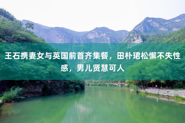 王石携妻女与英国前首齐集餐，田朴珺松懈不失性感，男儿贤慧可人