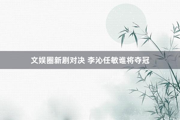 文娱圈新剧对决 李沁任敏谁将夺冠