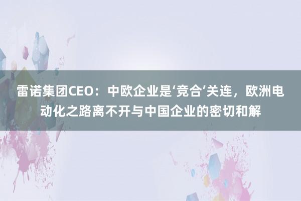 雷诺集团CEO：中欧企业是‘竞合’关连，欧洲电动化之路离不开与中国企业的密切和解