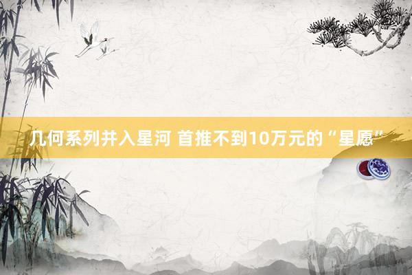 几何系列并入星河 首推不到10万元的“星愿”