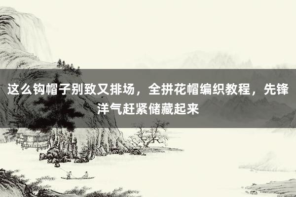 这么钩帽子别致又排场，全拼花帽编织教程，先锋洋气赶紧储藏起来