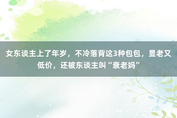 女东谈主上了年岁，不冷落背这3种包包，显老又低价，还被东谈主叫“衰老妈”