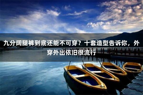 九分阔腿裤到底还能不可穿？十套造型告诉你，外穿外出依旧很流行