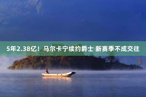 5年2.38亿！马尔卡宁续约爵士 新赛季不成交往