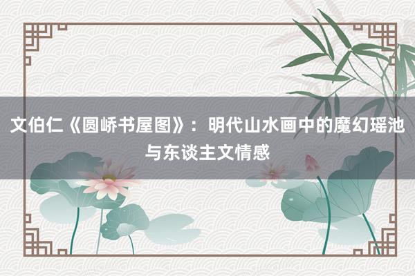 文伯仁《圆峤书屋图》：明代山水画中的魔幻瑶池与东谈主文情感
