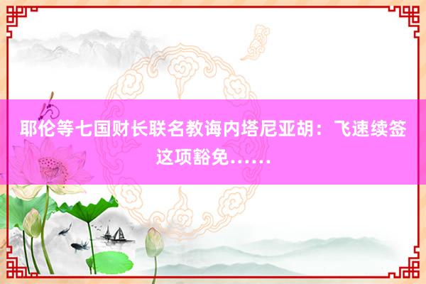 耶伦等七国财长联名教诲内塔尼亚胡：飞速续签这项豁免……