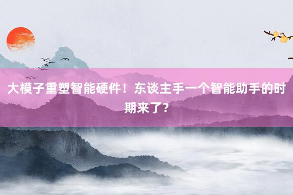 大模子重塑智能硬件！东谈主手一个智能助手的时期来了？