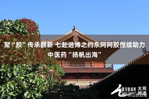 聚“胶”传承翻新 七赴进博之约东阿阿胶捏续助力中医药“扬帆出海”