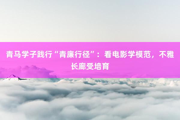 青马学子践行“青廉行径”：看电影学模范，不雅长廊受培育
