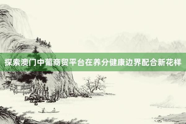 探索澳门中葡商贸平台在养分健康边界配合新花样
