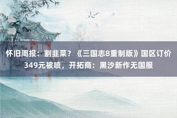 怀旧周报：割韭菜？《三国志8重制版》国区订价349元被喷，开拓商：黑沙新作无国服