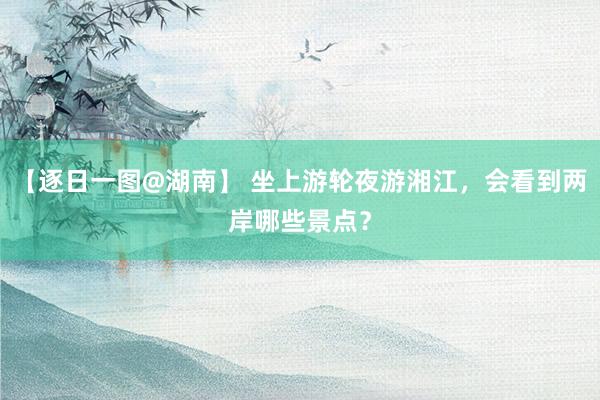 【逐日一图@湖南】 坐上游轮夜游湘江，会看到两岸哪些景点？