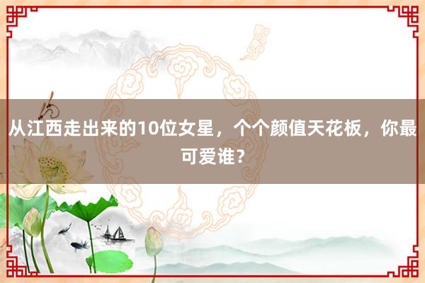 从江西走出来的10位女星，个个颜值天花板，你最可爱谁？
