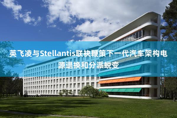 英飞凌与Stellantis联袂鞭策下一代汽车架构电源退换和分派蜕变