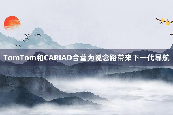 TomTom和CARIAD合营为说念路带来下一代导航