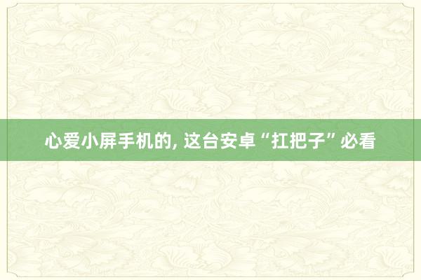心爱小屏手机的, 这台安卓“扛把子”必看
