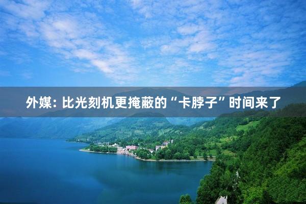 外媒: 比光刻机更掩蔽的“卡脖子”时间来了
