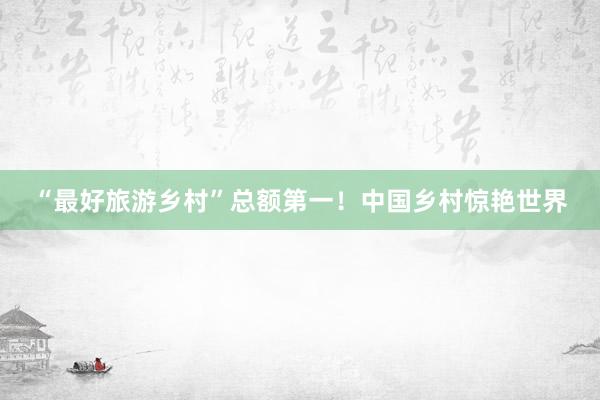“最好旅游乡村”总额第一！中国乡村惊艳世界