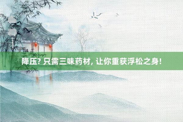 降压? 只需三味药材, 让你重获浮松之身!