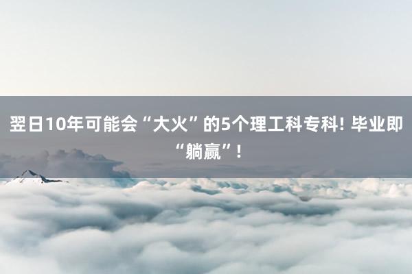 翌日10年可能会“大火”的5个理工科专科! 毕业即“躺赢”!