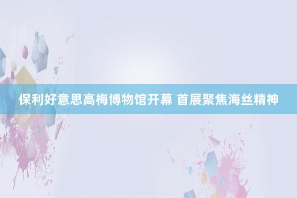 保利好意思高梅博物馆开幕 首展聚焦海丝精神