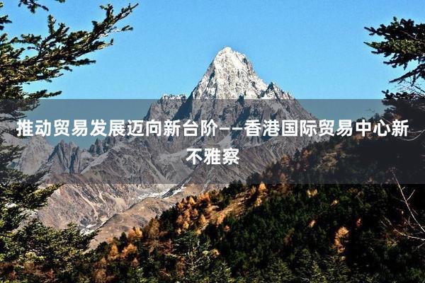 推动贸易发展迈向新台阶——香港国际贸易中心新不雅察