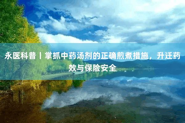 永医科普丨掌抓中药汤剂的正确煎煮措施，升迁药效与保险安全