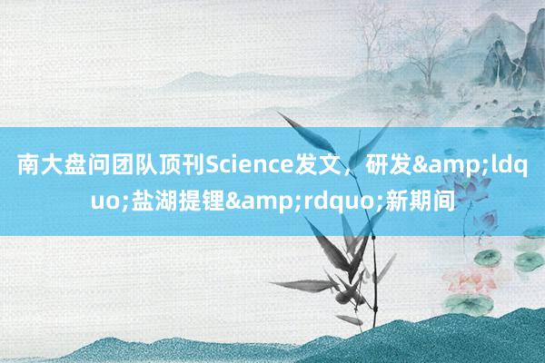 南大盘问团队顶刊Science发文，研发&ldquo;盐湖提锂&rdquo;新期间