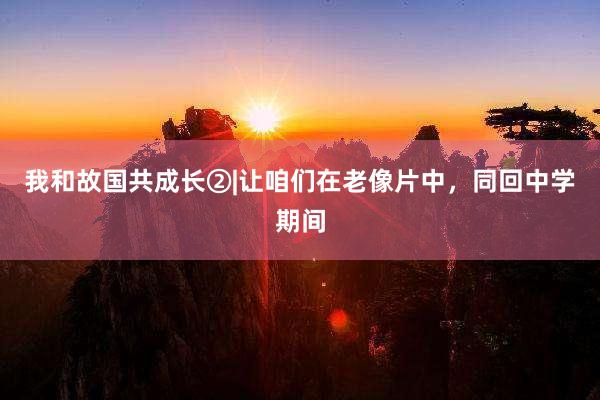 我和故国共成长②|让咱们在老像片中，同回中学期间
