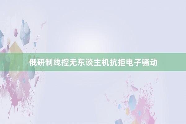 俄研制线控无东谈主机抗拒电子骚动