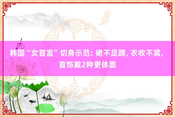 韩国“女首富”切身示范: 裙不足踝, 衣收不紧, 首饰戴2种更体面