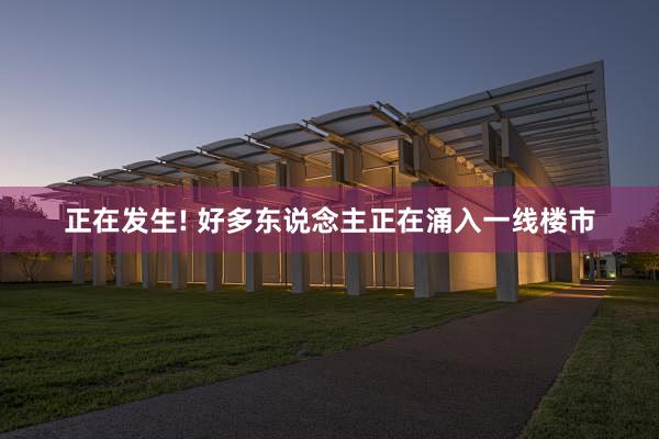 正在发生! 好多东说念主正在涌入一线楼市